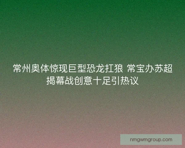 常州奥体惊现巨型恐龙扛狼 常宝办苏超揭幕战创意十足引热议 常州奥体惊现巨型恐龙扛狼 常宝办苏超揭幕战创意十足引热议