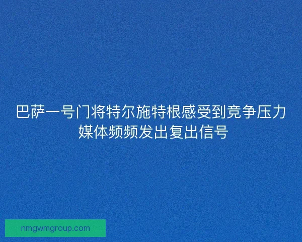 巴萨一号门将特尔施特根感受到竞争压力 媒体频频发出复出信号 巴萨一号门将特尔施特根感受到竞争压力 媒体频频发出复出信号