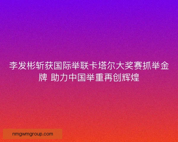 李发彬斩获国际举联卡塔尔大奖赛抓举金牌 助力中国举重再创辉煌