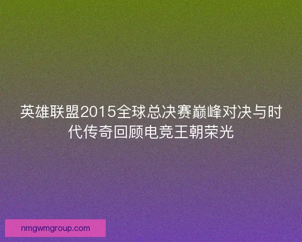 英雄联盟2015全球总决赛巅峰对决与时代传奇回顾电竞王朝荣光